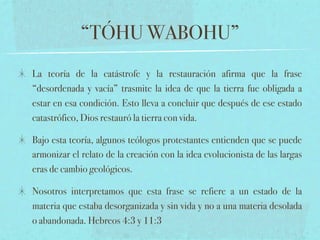 “TÓHU WABOHU”
La teoría de la catástrofe y la restauración afirma que la frase
“desordenada y vacía” trasmite la idea de que la tierra fue obligada a
estar en esa condición. Esto lleva a concluir que después de ese estado
catastrófico, Dios restauró la tierra con vida.

Bajo esta teoría, algunos teólogos protestantes entienden que se puede
armonizar el relato de la creación con la idea evolucionista de las largas
eras de cambio geológicos.

Nosotros interpretamos que esta frase se refiere a un estado de la
materia que estaba desorganizada y sin vida y no a una materia desolada
o abandonada. Hebreos 4:3 y 11:3
 