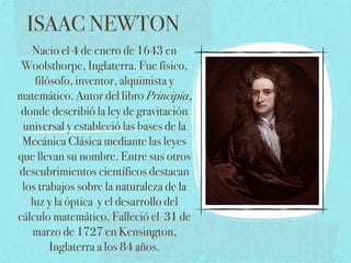 ISAAC NEWTON
   Nacio el 4 de enero de 1643 en
 Woolsthorpe, Inglaterra. Fue físico,
    filósofo, inventor, alquimista y
matemático. Autor del libro Principia,
 donde describió la ley de gravitación
 universal y estableció las bases de la
 Mecánica Clásica mediante las leyes
que llevan su nombre. Entre sus otros
descubrimientos científicos destacan
 los trabajos sobre la naturaleza de la
   luz y la óptica y el desarrollo del
cálculo matemático. Falleció el 31 de
    marzo de 1727 en Kensington,
        Inglaterra a los 84 años.
 