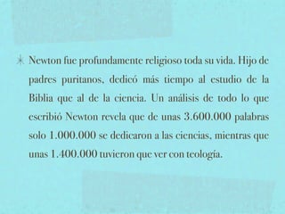 Newton fue profundamente religioso toda su vida. Hijo de
padres puritanos, dedicó más tiempo al estudio de la
Biblia que al de la ciencia. Un análisis de todo lo que
escribió Newton revela que de unas 3.600.000 palabras
solo 1.000.000 se dedicaron a las ciencias, mientras que
unas 1.400.000 tuvieron que ver con teología.
 