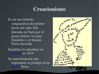 Creacionismo
Es un movimiento 
  vanguardista del primer 
  tercio del siglo XX. 
  Iniciado en París por el
  poeta chileno Vicente
  Huidobro y el francés
  Pierre Reverdy
Huidobro lo introduce en
 España en 1919
Su manifestación más
  importante se produjo en la
  poesía lírica.
                       
 