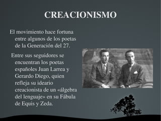 CREACIONISMO
El movimiento hace fortuna 
  entre algunos de los poetas 
  de la Generación del 27.
 Entre sus seguidores se 
  encuentran los poetas 
  españoles Juan Larrea y 
  Gerardo Diego, quien 
  refleja su ideario 
  creacionista de un «álgebra 
  del lenguaje» en su Fábula 
  de Equis y Zeda.

                         
 