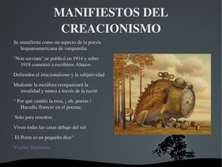 MANIFIESTOS DEL 
                        CREACIONISMO
Se manifiesta como un aspecto de la poesía 
   hispanoamericana de vanguardia  

"Non serviam":se publicó en 1914 y sobre 
   1918 comenzó a escribirse Altazor.

Defienden el irracionalismo y la subjetividad

Mediante la metáfora reorganizará la 
  irrealidad y nunca a través de la razón

“ Por qué cantáis la rosa, ¡ oh, poetas ! 
   Hacedla florecer en el poema;

 Solo para nosotros 

Viven todas las casas debajo del sol

 El Poeta es un pequeño dios”
Vicente Huidobro


                                         
 