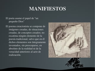 MANIFIESTOS
El poeta asume el papel de "un 
   pequeño Dios"
El poema creacionista se compone de 
   imágenes creadas, de situaciones 
   creadas, de conceptos creados; no 
   escatima ningún elemento de la 
   poesía tradicional, salvo que en él 
   dichos elementos son íntegramente 
   inventados, sin preocuparse, en 
   absoluto de la realidad ni de la 
   veracidad anteriores al acto de 
   realización.




                                
 
