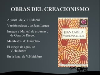 OBRAS DEL CREACIONISMO
Altazor , de V. Huidobro
Versión celeste , de Juan Larrea
Imagen y Manual de espumas , 
  de Gerardo Diego.
Manifestes, de Huidobro
El espejo de agua, de 
  V,Huidobro
En la luna  de V,Huidobro




                            
 