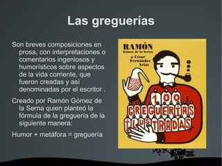 Las greguerías
Son breves composiciones en
  prosa, con interpretaciones o
  comentarios ingeniosos y
  humorísticos sobre aspectos
  de la vida corriente, que
  fueron creadas y así
  denominadas por el escritor .
Creado por Ramón Gómez de
  la Serna quien planteó la
  fórmula de la greguería de la
  siguiente manera:
Humor + metáfora = greguería



                          
 
