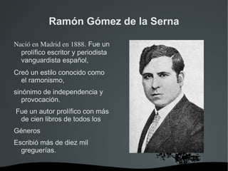 Ramón Gómez de la Serna

Nació en Madrid en 1888. Fue un
  prolífico escritor y periodista
  vanguardista español, 
Creó un estilo conocido como
  el ramonismo,
sinónimo de independencia y
   provocación.
Fue un autor prolífico con más
 de cien libros de todos los
Géneros
Escribió más de diez mil
  greguerías.

                            
 