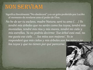 Significa literalmente “No obedeceré” y es un grito proferido por Lucifer
   al momento de revelarse ante el poder de Dios.
No he de ser tu esclavo, madre Natura; seré tu amo (. . .) Yo
 tendré mis árboles que no serán como los tuyos, tendré mis
 montañas, tendré mis ríos y mis mares, tendré mi cielo y
 mis estrellas. Ya no podrás decirme: 'Ese árbol está mal, no
 me gusta ese cielo . . . los míos son mejores'. Yo te
 responderé que mis cielos y mis árboles son los míos y no
 los tuyos y que no tienen por qué parecerse.
 