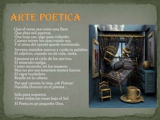 Que el verso sea como una llave
Que abra mil puertas.
Una hoja cae; algo pasa volando;
Cuanto miren los ojos creado sea,
Y el alma del oyente quede temblando.
Inventa mundos nuevos y cuida tu palabra;
El adjetivo, cuando no da vida, mata.
Estamos en el ciclo de los nervios.
El músculo cuelga,
Como recuerdo, en los museos;
Mas no por eso tenemos menos fuerza:
El vigor verdadero
Reside en la cabeza.
Por qué cantáis la rosa, ¡oh Poetas!
Hacedla florecer en el poema ;
Sólo para nosotros
Viven todas las cosas bajo el Sol.
El Poeta es un pequeño Dios.
 