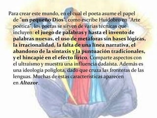 Para crear este mundo, en el cual el poeta asume el papel
  de "un pequeño Dios", como escribe Huidobro en "Arte
  poética", los poetas se sirven de varias técnicas que
  incluyen: el juego de palabras y hasta el invento de
  palabras nuevas, el uso de metáforas sin bases lógicas,
  la irracionalidad, la falta de una línea narrativa, el
  abandono de la sintaxis y la puntuación tradicionales,
  y el hincapié en el efecto lírico. Comparte aspectos con
  el ultraísmo y muestra una influencia dadaísta. Además es
  una ideología políglota, dado que cruza las fronteras de las
  lenguas. Muchas de estas características aparecen
  en Altazor.
 