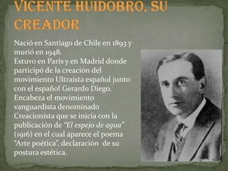 Nació en Santiago de Chile en 1893 y
murió en 1948.
Estuvo en París y en Madrid donde
participó de la creación del
movimiento Ultraísta español junto
con el español Gerardo Diego.
Encabeza el movimiento
vanguardista denominado
Creacionista que se inicia con la
publicación de “El espejo de agua”
(1916) en el cual aparece el poema
“Arte poética”, declaración de su
postura estética.
 