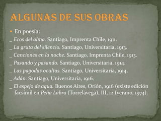  En poesía:
_ Ecos del alma. Santiago, Imprenta Chile, 1911.
_ La gruta del silencio. Santiago, Universitaria, 1913.
_ Canciones en la noche. Santiago, Imprenta Chile, 1913.
_ Pasando y pasando. Santiago, Universitaria, 1914.
_ Las pagodas ocultas. Santiago, Universitaria, 1914.
_ Adán. Santiago, Universitaria, 1916.
_ El espejo de agua. Buenos Aires, Oríón, 1916 (existe edición
  facsímil en Peña Labra (Torrelavega), III, 12 (verano, 1974).
 