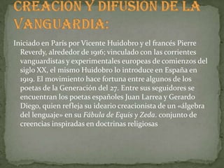 Iniciado en París por Vicente Huidobro y el francés Pierre
  Reverdy, alrededor de 1916; vinculado con las corrientes
  vanguardistas y experimentales europeas de comienzos del
  siglo XX, el mismo Huidobro lo introduce en España en
  1919. El movimiento hace fortuna entre algunos de los
  poetas de la Generación del 27. Entre sus seguidores se
  encuentran los poetas españoles Juan Larrea y Gerardo
  Diego, quien refleja su ideario creacionista de un «álgebra
  del lenguaje» en su Fábula de Equis y Zeda. conjunto de
  creencias inspiradas en doctrinas religiosas
 
