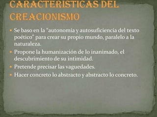  Se baso en la “autonomía y autosuficiencia del texto
  poético” para crear su propio mundo, paralelo a la
  naturaleza.
 Propone la humanización de lo inanimado, el
  descubrimiento de su intimidad.
 Pretende precisar las vaguedades.
 Hacer concreto lo abstracto y abstracto lo concreto.
 