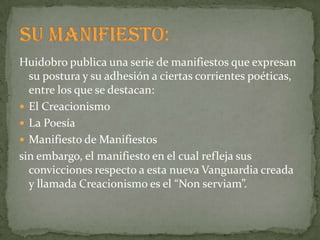 Huidobro publica una serie de manifiestos que expresan
  su postura y su adhesión a ciertas corrientes poéticas,
  entre los que se destacan:
 El Creacionismo
 La Poesía
 Manifiesto de Manifiestos
sin embargo, el manifiesto en el cual refleja sus
  convicciones respecto a esta nueva Vanguardia creada
  y llamada Creacionismo es el “Non serviam”.
 