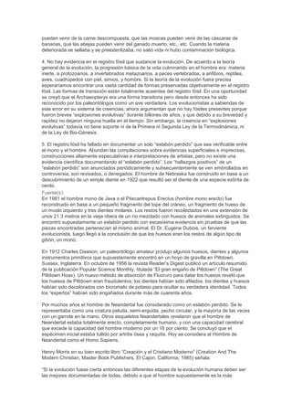 pueden venir de la carne descompuesta, que las moscas pueden venir de las cáscaras de
bananas, que las abejas pueden venir del ganado muerto, etc., etc. Cuando la materia
deteriorada se sellaba y se preesterilizaba, no salió vida ni hubo contaminación biológica.

4. No hay evidencia en el registro fósil que sustancie la evolución. De acuerdo a la teoría
general de la evolución, la progresión básica de la vida culminando en el hombre era: materia
inerte, a protozoarios, a invertebrados metazoarios, a peces vertebrados, a anfibios, reptiles,
aves, cuadrúpedos con piel, simios, y hombre. Si la teoría de la evolución fuera precisa
esperaríamos encontrar una vasta cantidad de formas preservadas objetivamente en el registro
fósil. Las formas de transición están totalmente ausentes del registro fósil. En una oportunidad
se creyó que el Archaeopteryx era una forma transitoria pero desde entonces ha sido
reconocido por los paleontólogos como un ave verdadera. Los evolucionistas a sabiendas de
este error en su sistema de creencias, ahora argumentan que no hay fósiles presentes porque
fueron breves “explosiones evolutivas” durante billones de años, y que debido a su brevedad y
rapidez no dejaron ninguna huella en el tiempo. Sin embargo, la creencia en “explosiones
evolutivas” todavía no tiene soporte ni de la Primera ni Segunda Ley de la Termodinámica, ni
de la Ley de Bio-Génesis.

5. El registro fósil ha fallado en documentar un solo “eslabón perdido” que sea verificable entre
el mono y el hombre. Abundan las compilaciones sobre evidencias superficiales e imprecisas,
construcciones altamente especulativas e interpretaciones de artistas; pero no existe una
evidencia científica documentando el “eslabón perdido”. Los “hallazgos positivos” de un
“eslabón perdido” son anunciados periódicamente y subsecuentemente se ven embrollados en
controversia, son revisados, o denegados. El hombre de Nebraska fue construido en base a un
descubrimiento de un simple diente en 1922 que resultó ser el diente de una especie extinta de
cerdo.
Fuente(s):
En 1981 el hombre mono de Java o el Pitecantrepus Erectus (hombre mono erecto) fue
reconstruido en base a un pequeño fragmento del tope del cráneo, un fragmento de hueso de
un muslo izquierdo y tres dientes molares. Los restos fueron recolectados en una extensión de
unos 21.3 metros en la vieja ribera de un río mezclado con huesos de animales extinguidos. Se
encontró supuestamente un eslabón perdido con escasísima evidencia sin pruebas de que las
piezas encontradas pertenecían al mismo animal. El Dr. Eugene Dubois, un ferviente
evolucionista, luego llegó a la conclusión de que los huesos eran los restos de algún tipo de
gibón, un mono.

En 1912 Charles Dawson, un paleontólogo amateur produjo algunos huesos, dientes y algunos
instrumentos primitivos que supuestamente encontró en un hoyo de gravilla en Piltdown,
Sussex, Inglaterra. En octubre de 1956 la revista Reader’s Digest publicó un artículo resumido
de la publicación Popular Science Monthly, titulada “El gran engaño de Piltdown” (The Great
Piltdown Hoax). Un nuevo método de absorción de Fluoruro para datar los huesos reveló que
los huesos de Piltdown eran fraudulentos; los dientes habían sido afilados, los dientes y huesos
habían sido decolorados con bicromato de potasio para ocultar su verdadera identidad. Todos
los “expertos” habían sido engañados durante más de cuarenta años.

Por muchos años el hombre de Neandertal fue considerado como un eslabón perdido. Se le
representaba como una criatura peluda, semi-erguida, pecho circular, y la mayoría de las veces
con un garrote en la mano. Otros esqueletos Neandertales revelaron que el hombre de
Neandertal estaba totalmente erecto, completamente humano, y con una capacidad cerebral
que excede la capacidad del hombre moderno por un 16 por ciento. Se concluyó que el
espécimen inicial estaba tullido por artritis ósea y raquitis. Hoy se considera al Hombre de
Neandertal como el Homo Sapiens.

Henry Morris en su bien escrito libro “Creación y el Cristiano Moderno” (Creation And The
Modern Christian, Master Book Publishers, El Cajon, California, 1985) señala:

“Si la evolución fuese cierta entonces las diferentes etapas de la evolución humana deben ser
las mejores documentadas de todas, debido a que el hombre supuestamente es la más
 
