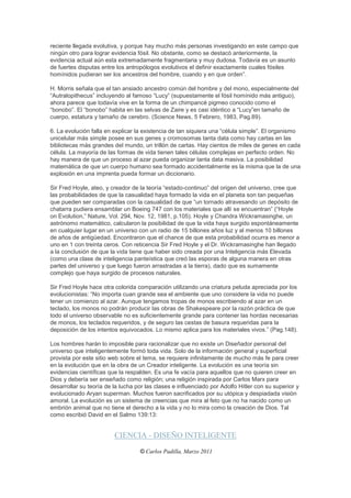 reciente llegada evolutiva, y porque hay mucho más personas investigando en este campo que
ningún otro para lograr evidencia fósil. No obstante, como se destacó anteriormente, la
evidencia actual aún esta extremadamente fragmentaria y muy dudosa. Todavía es un asunto
de fuertes disputas entre los antropólogos evolutivos el definir exactamente cuales fósiles
homínidos pudieran ser los ancestros del hombre, cuando y en que orden”.

H. Morris señala que el tan ansiado ancestro común del hombre y del mono, especialmente del
“Autralopithecus” incluyendo al famoso “Lucy” (supuestamente el fósil homínido más antiguo),
ahora parece que todavía vive en la forma de un chimpancé pigmeo conocido como el
“bonobo”. El “bonobo” habita en las selvas de Zaire y es casi idéntico a “Lucy”en tamaño de
cuerpo, estatura y tamaño de cerebro. (Science News, 5 Febrero, 1983, Pag.89).

6. La evolución falla en explicar la existencia de tan siquiera una “célula simple”. El organismo
unicelular más simple posee en sus genes y cromosomas tanta data como hay cartas en las
bibliotecas más grandes del mundo, un trillón de cartas. Hay cientos de miles de genes en cada
célula. La mayoría de las formas de vida tienen tales células complejas en perfecto orden. No
hay manera de que un proceso al azar pueda organizar tanta data masiva. La posibilidad
matemática de que un cuerpo humano sea formado accidentalmente es la misma que la de una
explosión en una imprenta pueda formar un diccionario.

Sir Fred Hoyle, ateo, y creador de la teoría “estado-continuo” del origen del universo, cree que
las probabilidades de que la casualidad haya formado la vida en el planeta son tan pequeñas
que pueden ser comparadas con la casualidad de que “un tornado atravesando un depósito de
chatarra pudiera ensamblar un Boeing 747 con los materiales que allí se encuentran” (“Hoyle
on Evolution,” Nature, Vol. 294, Nov. 12, 1981, p.105). Hoyle y Chandra Wickramasinghe, un
astrónomo matemático, calcularon la posibilidad de que la vida haya surgido espontáneamente
en cualquier lugar en un universo con un radio de 15 billones años luz y al menos 10 billones
de años de antigüedad. Encontraron que el chance de que esta probabilidad ocurra es menor a
uno en 1 con treinta ceros. Con reticencia Sir Fred Hoyle y el Dr. Wickramasinghe han llegado
a la conclusión de que la vida tiene que haber sido creada por una Inteligencia más Elevada
(como una clase de inteligencia panteística que creó las esporas de alguna manera en otras
partes del universo y que luego fueron arrastradas a la tierra), dado que es sumamente
complejo que haya surgido de procesos naturales.

Sir Fred Hoyle hace otra colorida comparación utilizando una criatura peluda apreciada por los
evolucionistas: “No importa cuan grande sea el ambiente que uno considere la vida no puede
tener un comienzo al azar. Aunque tengamos tropas de monos escribiendo al azar en un
teclado, los monos no podrán producir las obras de Shakespeare por la razón práctica de que
todo el universo observable no es suficientemente grande para contener las hordas necesarias
de monos, los teclados requeridos, y de seguro las cestas de basura requeridas para la
deposición de los intentos equivocados. Lo mismo aplica para los materiales vivos.” (Pag.148).

Los hombres harán lo imposible para racionalizar que no existe un Diseñador personal del
universo que inteligentemente formó toda vida. Solo de la información general y superficial
provista por este sitio web sobre el tema, se requiere infinitamente de mucho más fe para creer
en la evolución que en la obra de un Creador inteligente. La evolución es una teoría sin
evidencias científicas que la respalden. Es una fe vacía para aquellos que no quieren creer en
Dios y debería ser enseñado como religión; una religión inspirada por Carlos Marx para
desarrollar su teoría de la lucha por las clases e influenciado por Adolfo Hitler con su superior y
evolucionado Aryan superman. Muchos fueron sacrificados por su utópica y despiadada visión
amoral. La evolución es un sistema de creencias que mira al feto que no ha nacido como un
embrión animal que no tiene el derecho a la vida y no lo mira como la creación de Dios. Tal
como escribió David en el Salmo 139:13:


                         CIENCIA - DISEÑO INTELIGENTE
                                   © Carlos Padilla, Marzo 2011
 