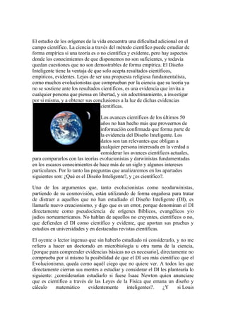 El estudio de los orígenes de la vida encuentra una dificultad adicional en el
campo científico. La ciencia a través del método científico puede estudiar de
forma empírica si una teoría es o no científica y evidente, pero hay aspectos
donde los conocimientos de que disponemos no son suficientes, y todavía
quedan cuestiones que no son demostrables de forma empírica. El Diseño
Inteligente tiene la ventaja de que solo acepta resultados científicos,
empíricos, evidentes. Lejos de ser una propuesta religiosa fundamentalista,
como muchos evolucionistas que comprueban por la ciencia que su teoría ya
no se sostiene ante los resultados científicos, es una evidencia que invita a
cualquier persona que piensa en libertad, y sin adoctrinamiento, a investigar
por si misma, y a obtener sus conclusiones a la luz de dichas evidencias
                                   científicas.

                                   Los avances científicos de los últimos 50
                                   años no han hecho más que proveernos de
                                   información confirmada que forma parte de
                                   la evidencia del Diseño Inteligente. Los
                                   datos son tan relevantes que obligan a
                                   cualquier persona interesada en la verdad a
                                   considerar los avances científicos actuales,
para compararlos con las teorías evolucionistas y darwinistas fundamentadas
en los escasos conocimientos de hace más de un siglo y algunos intereses
particulares. Por lo tanto las preguntas que analizaremos en los apartados
siguientes son: ¿Qué es el Diseño Inteligente?, y ¿es científico?.

Uno de los argumentos que, tanto evolucionistas como neodarwinistas,
partiendo de su cosmovisión, están utilizando de forma engañosa para tratar
de distraer a aquellos que no han estudiado el Diseño Inteligente (DI), es
llamarle nuevo creacionismo, y digo que es un error, porque denominan el DI
directamente como pseudociencia de orígenes Bíblicos, evangélicos y/o
judíos norteamericanos. No hablan de aquellos no creyentes, científicos o no,
que defienden el DI como científico y evidente, que aportan sus pruebas y
estudios en universidades y en destacadas revistas científicas.

El oyente o lector ingenuo que sin haberlo estudiado ni considerarlo, y no me
refiero a hacer un doctorado en microbiología u otra rama de la ciencia,
[porque para comprender evidencias básicas no es necesario], directamente no
comprueba por sí mismo la posibilidad de que el DI sea más científico que el
Evolucionismo, queda como aquél ciego que no quiere ver. A todos los que
directamente cierran sus mentes a estudiar y considerar el DI les plantearía lo
siguiente: ¿considerarían estudiarlo si fuese Isaac Newton quien anunciase
que es científico a través de las Leyes de la Física que emana un diseño y
cálculo     matemático     evidentemente     inteligentes?.    ¿Y     si Louis
 