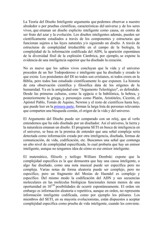 La Teoría del Diseño Inteligente argumenta que podemos observar a nuestro
alrededor o por pruebas científicas, características del universo y de los seres
vivos, que emanan un diseño explicito inteligente como causa, en contra de
ser fruto del azar y la evolución. Los diseños inteligentes además, pueden ser
científicamente estudiados a través de los componentes y estructuras que
funcionan sujetos a las leyes naturales y/o siguiendo un diseño. A través de
estructuras de complejidad irreductible en el campo de la biología, la
complejidad de la información codificada del ADN, la aparición espontánea
de la diversidad fósil de la explosión Cámbrica, por ejemplo, se expone la
evidencia de una inteligencia superior que ha diseñado la creación.

No es nuevo que los sabios vivos concluyan que la vida y el universo
proceden de un Ser Todopoderoso e inteligente que ha diseñado y creado lo
que existe. Los postulantes del DI no todos son cristianos, ni todos creen en la
Biblia, pero todos han estudiado científicamente lo que exponen. La historia
de esta observación científica y filosófica data de los orígenes de la
humanidad. Ya en la antigüedad este "Argumento Teleológico", es defendido.
Desde las primeras culturas, como la egipcia o la babilónica, la hebrea, y
posteriormente la griega, y personajes como Platón, Aristóteles, Cicerón, el
Apóstol Pablo, Tomás de Aquino, Newton y el resto de científicos hasta hoy,
que puede leer en la primera parte, forman la larga lista de personas relevantes
que comparten una búsqueda común, el origen de la vida y del universo.

El Argumento del Diseño puede ser comparado con un reloj, que al verlo
entendemos que ha sido diseñado por un diseñador. Así el universo, la tierra y
la naturaleza emanan un diseño. El programa SETI en busca de inteligencia en
el universo, se basa en la premisa de entender que una señal compleja sería
detectada como información creada por otra inteligencia, diseñada, formas de
comunicación, de vida, codificación, etc. Buscamos una señal que contenga
un alto nivel de complejidad especificada, lo cual probaría que hay un emisor
inteligente, aunque no tengamos idea de cómo es ese emisor inteligente.

El matemático, filósofo y teólogo William Dembski expone que la
complejidad específica es la que demuestra que hay una causa inteligente, o
algo fue diseñado, como una nota musical puede ser específica pero no
compleja. Varias notas de forma aleatoria puede ser complejo, pero no
específico, pero un fragmento del Mesías de Haendel es complejo y
específico. Del mismo modo la codificación del ADN y sus secuencias
moleculares en las moléculas biológicas funcionales tienen menos de una
oportunidad en 10150 posibilidades de ocurrir espontáneamente. El orden sin
embargo es información aleatoria o repetitiva, aunque en orden, no representa
información inteligente codificada, como por ejemplo los púlsares. Los
miembros del SETI, en su mayoría evolucionistas, están dispuestos a aceptar
complejidad específica como prueba de vida inteligente, cuando les conviene.
 