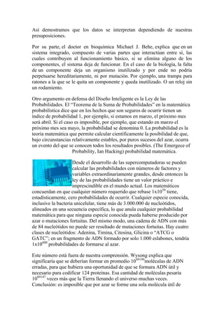 Así demostramos que los datos se interpretan dependiendo de nuestras
presuposiciones.

Por su parte, el doctor en bioquímica Michael J. Behe, explica que en un
sistema integrado, compuesto de varias partes que interactúan entre sí, las
cuales contribuyen al funcionamiento básico, si se elimina alguno de los
componentes, el sistema deja de funcionar. En el caso de la biología, la falta
de un componente deja un organismo inutilizado y por ende no podría
perpetuarse hereditariamente, ni por mutación. Por ejemplo, una trampa para
ratones a la que se le quita un componente y queda inutilizado. O un reloj sin
un rodamiento.

Otro argumento en defensa del Diseño Inteligente es la Ley de las
Probabilidades. El “Teorema de la Suma de Probabilidades” en la matemática
probabilística dice que en los hechos que son seguros de ocurrir tienen un
índice de probabilidad 1, por ejemplo, si estamos en marzo, el próximo mes
será abril. Si el caso es imposible, por ejemplo, que estando en marzo el
próximo mes sea mayo, la probabilidad se denomina 0. La probabilidad es la
teoría matemática que permite calcular científicamente la posibilidad de que,
bajo circunstancias relativamente estables, por puros sucesos del azar, ocurra
un evento del que se conocen todos los resultados posibles. (The Emergece of
                      Probability, Ian Hacking) probabilidad matemática.

                     Desde el desarrollo de las supercomputadoras se pueden
                     calcular las probabilidades con números de factores y
                     variables extraordinariamente grandes, desde entonces la
                     ley de las probabilidades tiene un valor práctico e
                     imprescindible en el mundo actual. Los matemáticos
concuerdan en que cualquier número requerido que rebase 1x1050 tiene,
estadísticamente, cero probabilidades de ocurrir. Cualquier especie conocida,
inclusive la bacteria unicelular, tiene más de 3.000.000 de nucleótidos,
alineados en una secuencia específica, lo que anula cualquier probabilidad
matemática para que ninguna especie conocida pueda haberse producido por
azar o mutaciones fortuitas. Del mismo modo, una cadena de ADN con más
de 84 nucleótidos no puede ser resultado de mutaciones fortuitas. Hay cuatro
clases de nucleótidos: Adenina, Timina, Citosina, Glicina o “ATCG o
GATC”; en un fragmento de ADN formado por solo 1.000 eslabones, tendría
1x10600 probabilidades de formarse al azar.

Este número está fuera de nuestra comprensión. Wysong explica que
significaría que se deberían formar en promedio 1089190moléculas de ADN
erradas, para que hubiera una oportunidad de que se formara ADN útil y
necesario para codificar 124 proteínas. Esa cantidad de moléculas pesaría
1089147 veces más que la Tierra llenando el universo muchas veces.
Conclusión: es imposible que por azar se forme una sola molécula útil de
 