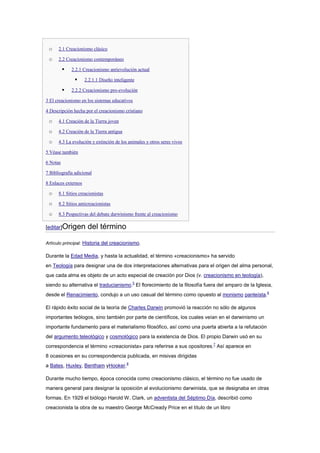 o    2.1 Creacionismo clásico

 o    2.2 Creacionismo contemporáneo

             2.2.1 Creacionismo antievolución actual

                    2.2.1.1 Diseño inteligente

             2.2.2 Creacionismo pro-evolución

3 El creacionismo en los sistemas educativos

4 Descripción hecha por el creacionismo cristiano

 o    4.1 Creación de la Tierra joven

 o    4.2 Creación de la Tierra antigua

 o    4.3 La evolución y extinción de los animales y otros seres vivos

5 Véase también

6 Notas

7 Bibliografía adicional

8 Enlaces externos

 o    8.1 Sitios creacionistas

 o    8.2 Sitios anticreacionistas

 o    8.3 Pespectivas del debate darwinismo frente al creacionismo

[editar]Origen        del término

Artículo principal: Historia del creacionismo.

Durante la Edad Media, y hasta la actualidad, el término «creacionismo» ha servido
en Teología para designar una de dos interpretaciones alternativas para el origen del alma personal,
que cada alma es objeto de un acto especial de creación por Dios (v. creacionismo en teología),
siendo su alternativa el traducianismo.5 El florecimiento de la filosofía fuera del amparo de la Iglesia,
desde el Renacimiento, condujo a un uso casual del término como opuesto al monismo panteísta.6

El rápido éxito social de la teoría de Charles Darwin promovió la reacción no sólo de algunos
importantes teólogos, sino también por parte de científicos, los cuales veían en el darwinismo un
importante fundamento para el materialismo filosófico, así como una puerta abierta a la refutación
del argumento teleológico y cosmológico para la existencia de Dios. El propio Darwin usó en su
correspondencia el término «creacionista» para referirse a sus opositores.7 Así aparece en
8 ocasiones en su correspondencia publicada, en misivas dirigidas
a Bates, Huxley, Bentham yHooker.8

Durante mucho tiempo, época conocida como creacionismo clásico, el término no fue usado de
manera general para designar la oposición al evolucionismo darwinista, que se designaba en otras
formas. En 1929 el biólogo Harold W. Clark, un adventista del Séptimo Día, describió como
creacionista la obra de su maestro George McCready Price en el título de un libro
 