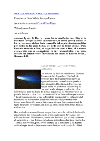 www.creacionismo.net y www.creacionistas.com

Entrevista de César Vidal a Santiago Escuaín:

www.youtube.com/watch?v=wYEBemJCpqk

Web del propio Escuaín:

www.sedin.org

...porque lo que de Dios se conoce les es manifiesto, pues Dios se lo
manifestó. 20Porque las cosas invisibles de él, su eterno poder y deidad, se
hacen claramente visibles desde la creación del mundo, siendo entendidas
por medio de las cosas hechas, de modo que no tienen excusa. 21Pues
habiendo conocido a Dios, no le glorificaron como a Dios, ni le dieron
gracias, sino que se envanecieron en sus razonamientos, y su necio
corazón fue entenebrecido. 22Profesando ser sabios, se hicieron necios...
Romanos 1:19.



                             DATACIÓN DE LA TIERRA Y DEL
                             UNIVERSO

                               Los métodos de datación radiométrica disponen
                               de una variedad de pruebas. El método de
                               medición de la desintegración radiactiva de
                               algunos elementos, como el uranio, produce
                               otros elementos. De este modo los geólogos
                               pueden medir los elementos radiactivos y su
                               cantidad, producidos por la radiación, y los
isótopos para datar las rocas. El método depende de las presuposiciones de
partida. Además la ciencia no cuenta con todos los datos del comportamiento
y las circunstancias, por lo que todo método es especulativo. Si la actividad
radioactiva no es constante, el método ya no es válido; depende de la
temperatura, la presión y otros factores que siempre desconoceremos de la
fecha del evento investigado. De miles de años a miles de millones de años,
nada menos.

Han resultado tres anomalías que arrojan dudas sobre la validez de la datación
radiométrica. Las fechas del potasio-argón en el magma de volcanes con
millones de años. El carbono 14, en madera fosilizada que no concuerda con
el sedimento, y el que distintos métodos no coincidan en la misma prueba. La
Tierra se nos presenta, pues, joven. El Helio de la atmósfera, y sus fuentes,
analizadas por los científicos deducen que la tierra no tiene más de 10.000
 