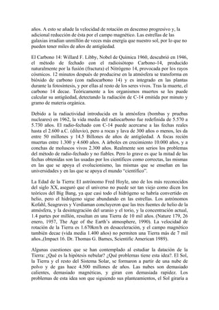 años. A esto se añade la velocidad de rotación en descenso progresivo y, la
adicional reducción de ésta por el campo magnético. Las estrellas de las
galaxias irradian unmillón de veces más energía que nuestro sol, por lo que no
pueden tener miles de años de antigüedad.

El Carbono 14: Willard F. Libby, Nobel de Química 1960, descubrió en 1946,
el método de fechado con el radioisótopo Carbono-14, producido
naturalmente por la fusión (fractura) el Nitrógeno 14, provocada por los rayos
cósmicos. 12 minutos después de producirse en la atmósfera se transforma en
bióxido de carbono (con radiocarbono 14) y es integrado en las plantas
durante la fotosíntesis, y por ellas al resto de los seres vivos. Tras la muerte, el
carbono 14 decae. Teóricamente a los organismos muertos se les puede
calcular su antigüedad, detectando la radiación de C-14 emitida por minuto y
gramo de materia orgánica.

Debido a la radiactividad introducida en la atmósfera (bombas y pruebas
nucleares) en 1962, la vida media del radiocarbono fue redefinida de 5.570 a
5.730 años. El radio-fechado con C-14 puede acercarse a las fechas reales
hasta el 2.600 a.C. (diluvio), pero a rocas y lava de 300 años o menos, les da
entre 50 millones y 14.5 Billones de años de antigüedad. A focas recién
muertas entre 1.300 y 4.600 años. A árboles en crecimiento 10.000 años, y a
conchas de moluscos vivos 2.300 años. Realmente son serios los problemas
del método de radio-fechado y no fiables. Pero lo grave es que la mitad de las
fechas obtenidas son las usadas por los científicos como correctas, las mismas
en las que se apoya el evolucionismo, las mismas que se enseñan en las
universidades y en las que se apoya el mundo “científico”.

La Edad de la Tierra: El astrónomo Fred Hoyle, uno de los más reconocidos
del siglo XX, aseguró que el universo no puede ser tan viejo como dicen los
teóricos del Big Bang, ya que casi todo el hidrógeno se habría convertido en
helio, pero el hidrógeno sigue abundando en las estrellas. Los astrónomos
Kofahl, Seagraves y Verdiaman concluyeron que las tres fuentes de helio de la
atmósfera, y la desintegración del uranio y el torio, y la concentración actual,
1.4 partes por millón, resultan en una Tierra de 10 mil años. (Nature 179, 26
enero, 1957, The Age of the Earth’s atmosphere, 1990). La velocidad de
rotación de la Tierra es 1.670km/h en desaceleración, y el campo magnético
también decae (vida media 1.400 años) no permiten una Tierra más de 7 mil
años.,(Impact 16. Dr. Thomas G. Barnes, Scientific American 1989).

Algunas cuestiones que se han contemplado al estudiar la datación de la
Tierra: ¿Qué es la hipótesis nebular? ¿Qué problemas tiene esta idea?. El Sol,
la Tierra y el resto del Sistema Solar, se formaron a partir de una nube de
polvo y de gas hace 4.500 millones de años. Las nubes son demasiado
calientes, demasiado magnéticas, y giran con demasiada rapidez. Los
problemas de esta idea son que siguiendo sus planteamientos, el Sol giraría a
 
