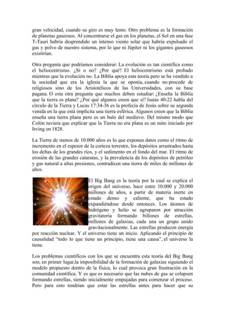 gran velocidad, cuando su giro es muy lento. Otro problema es la formación
de planetas gaseosos. Al concentrarse el gas en los planetas, el Sol en una fase
T-Tauri habría desprendido un intenso viento solar que habría expulsado el
gas y polvo de nuestro sistema, por lo que ni Júpiter ni los gigantes gaseosos
existirían.

Otra pregunta que podríamos considerar: La evolución es tan científica como
el heliocentrismo. ¿Sí o no? ¿Por qué?. El heliocentrismo está probado
mientras que la evolución no. La Biblia apoya esta teoría pero se ha vendido a
la sociedad que era la iglesia la que se oponía, cuando no procede de
religiosos sino de los Aristotélicos de las Universidades, con su base
pagana. O esta otra pregunta que muchos deben estudiar: ¿Enseña la Biblia
que la tierra es plana? ¿Por qué algunos creen que sí? Isaías 40:22 habla del
círculo de la Tierra y Lucas 17:34-36 es la profecía de Jesús sobre su segunda
venida en la que está implícita una tierra esférica. Algunos creen que la Biblia
enseña una tierra plana pero es un bulo del medievo. Del mismo modo que
Colón tuviera que explicar que la Tierra no era plana es un mito iniciado por
Irving en 1828.

La Tierra de menos de 10.000 años es lo que exponen datos como el ritmo de
incremento en el espesor de la corteza terrestre, los depósitos arrastrados hasta
los deltas de los grandes ríos, y el sedimento en el fondo del mar. El ritmo de
erosión de las grandes cataratas, y la prevalencia de los depósitos de petróleo
y gas natural a altas presiones, contradicen una tierra de miles de millones de
años.

                           El Big Bang es la teoría por la cual se explica el
                           origen del universo, hace entre 10.000 y 20.000
                           millones de años, a partir de materia inerte en
                           estado denso y caliente, que ha estado
                           expandiéndose desde entonces. Los átomos de
                           hidrógeno y helio se agruparon por atracción
                           gravitatoria formando billones de estrellas,
                           millones de galaxias, cada una un grupo unido
                           gravitacionalmente. Las estrellas producen energía
por reacción nuclear. Y el universo tiene un inicio. Aplicando el principio de
causalidad “todo lo que tiene un principio, tiene una causa”, el universo la
tiene.

Los problemas científicos con los que se encuentra esta teoría del Big Bang
son, en primer lugar,la imposibilidad de la formación de galaxias siguiendo el
modelo propuesto dentro de la física, lo cual provoca gran frustración en la
comunidad científica. Y es que es necesario que las nubes de gas se colapsen
formando estrellas, siendo inicialmente empujadas para comenzar el proceso.
Pero para esto tendrían que estar las estrellas antes para hacer que su
 
