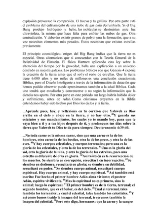 explosión provocase la compresión. El huevo y la gallina. Por otra parte está
el problema del enfriamiento de una nube de gas para derrumbarla. Si el Big
Bang produjo hidrógeno y helio, las moléculas se destruirían ante luz
ultravioleta, la misma que hace falta para enfriar las nubes de gas. Otra
contradicción. Y deberían existir granos de polvo para la formación, que a su
vez necesitan elementos más pesados. Éstos necesitan que existan estrellas
previamente.

El principio cosmológico, origen del Big Bang indica que la tierra no es
especial. Otras alternativas que sí concuerdan con la Teoría General de la
Relatividad de Einstein. El físico Hartnett aplicando esta ley sobre la
alteración del tiempo por la gravedad, halla una explicación a un universo
centrado en nuestra galaxia. Los problemas bíblicos son que Génesis 4 expone
la creación de la tierra antes que el sol y el resto de estrellas. Que la tierra
tiene 6.000 años y no miles de millones es una conclusión creacionista
Bíblica, pero el Diseño Inteligente a través de la información de datación que
hemos podido observar puede aproximarnos también a la edad Bíblica. Cada
uno tendrá que estudiarlo y convencerse o no según la información que la
ciencia nos aporta. Por otra parte en este período tan largo habría habido dolor
y sufrimiento, antes de Adán. Como cristianos creyentes en la Biblia
entendemos haber sido hechos por Dios los cielos y la tierra.

...Aprende pues, hoy, y reflexiona en tu corazón que Yahweh es Dios
arriba en el cielo y abajo en la tierra, y no hay otro. 40Y guarda sus
estatutos y sus mandamientos, los cuales yo te mando hoy, para que te
vaya bien a ti y a tus hijos después de ti, y prolongues tus días sobre la
tierra que Yahweh tu Dios te da para siempre. Deuteronomio 4:39-40.

...No toda carne es la misma carne, sino que una carne es la de los
hombres, otra carne la de las bestias, otra la de los peces, y otra la de las
aves. 40Y hay cuerpos celestiales, y cuerpos terrenales; pero una es la
gloria de los celestiales, y otra la de los terrenales. 41Una es la gloria del
sol, otra la gloria de la luna, y otra la gloria de las estrellas, pues una
estrella es diferente de otra en gloria. 42Así también es la resurrección de
los muertos. Se siembra en corrupción, resucitará en incorrupción. 43Se
siembra en deshonra, resucitará en gloria; se siembra en debilidad,
resucitará en poder. 44Se siembra cuerpo animal, resucitará cuerpo
espiritual. Hay cuerpo animal, y hay cuerpo espiritual. 45Así también está
escrito: Fue hecho el primer hombre Adán alma viviente; el postrer
Adán, espíritu vivificante. 46Mas lo espiritual no es primero, sino lo
animal; luego lo espiritual. 47El primer hombre es de la tierra, terrenal; el
segundo hombre, que es el Señor, es del cielo. 48Cual el terrenal, tales
también los terrenales; y cual el celestial, tales también los celestiales. 49Y
así como hemos traído la imagen del terrenal, traeremos también la
imagen del celestial. 50Pero esto digo, hermanos: que la carne y la sangre
 