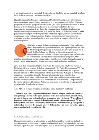 y su funcionamiento y capacidad de reproducirse también, es una necedad absoluta,
fuera de los argumentos científicos empíricos.

El problema para los biólogos escépticos del Diseño Inteligente es que observar que
estas cosas tienen un propósito y reconocerlo es el mayor pecado científico. Algunas
preguntas adicionales que podríamos hacernos: ¿Es cierto que la similitudentre el ADN
humano y el del chimpancé prueba que la evolución es verdadera?. Es una
interpretación naturalista de los datos. La existencia de un diseñador inteligente es
también una interpretación plausible, a la luz de los datos y la dificultad de que el ADN
pueda modificarse por completo para crear una nueva especie, aunque los materiales
sean iguales, como en la construcción de pisos y mansiones son los mismos, los
resultados genéticos, como el producto, son muy distintos, aun procediendo de un
mismo arquitecto.

                 ¿Qué dice la teoría de la recapitulación embrionaria? ¿Qué problemas
                 tiene?. Esta teoría dice que el embrión de toda especie pasa en sus fases
                 de desarrollo por los pasos de la evolución. Su problema es que tras el
                 fraude de Haeckel con sus dibujos, la fotografía avanzada ha
                 demostrado que cada embrión es único en su especie, que las branquias
                 no se forman en los mamíferos sino estructuras faringeales. Otro
engaño a una sociedad que carecía de medios científicos, y otra teoría engañosa que la
propia ciencia a desmontado y denunciado como fraude voluntario ideológico.

¿Qué es la Eva mitocondrial? ¿Qué es el Adán del cromosoma Y? ¿Cómo explica la
Biblia la evidencia genética de la Eva mitocondrial y del Adán del cromosoma Y?. Eva
mitocondrial es la mujer ancestral común a todos los seres humanos, de la que las
mujeres heredan el ADN mitocondrial, y todos el cromosoma X. Según la cantidad de
mutaciones observadas, las cuales llevan a la humanidad a su extinción, Eva
mitocondrial debió haber vivido hace unos 7.000 años. Adán cromosomático es el
hombre ancestral común del que todo hombre recibe el cromosoma Y, de padre a hijo.
La Biblia, Génesis 3:20 dice que Adán puso a su mujer el nombre de Eva porque ella
sería la madre de todos los vivientes.

."..El ADN es el mejor programa informático jamás diseñado". Bill Gates.

...Entonces dijo Dios: Hagamos al hombre a nuestra imagen, conforme a nuestra
semejanza; y señoree en los peces del mar, en las aves de los cielos, en las bestias,
en toda la tierra, y en todo animal que se arrastra sobre la tierra. 27Y creó Dios al
hombre a su imagen, a imagen de Dios lo creó; varón y hembra los creó. 28Y los
bendijo Dios, y les dijo: Fructificad y multiplicaos; llenad la tierra, y sojuzgadla, y
señoread en los peces del mar, en las aves de los cielos, y en todas las bestias que se
mueven sobre la tierra. Génesis 1:26.



ÉTICA GENÉTICA. EUGENESIA.

El darwinismo social es la aplicación a la sociedad de las ideas evolutivas, de las leyes
que observan en la naturaleza, la supervivencia del más apto. Sin hacer distinción entre
animales y personas, este concepto deja de lado la misericordia y la piedad, eliminando
 