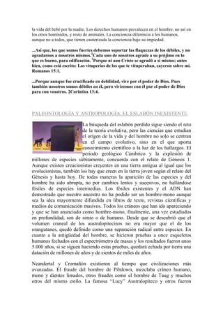 la vida del bebé por la madre. Los derechos humanos prevalecen en el hombre, no así en
los otros homínidos, y resto de animales. La conciencia diferencia a los humanos,
aunque no a todos, que tienen cauterizada la conciencia bajo su impiedad.

...Así que, los que somos fuertes debemos soportar las flaquezas de los débiles, y no
agradarnos a nosotros mismos.2Cada uno de nosotros agrade a su prójimo en lo
que es bueno, para edificación. 3Porque ni aun Cristo se agradó a sí mismo; antes
bien, como está escrito: Los vituperios de los que te vituperaban, cayeron sobre mí.
Romanos 15:1.

...Porque aunque fue crucificado en debilidad, vive por el poder de Dios. Pues
también nosotros somos débiles en él, pero viviremos con él por el poder de Dios
para con vosotros. 2Corintios 13:4.



PALEONTOLOGÍA Y ANTROPOLOGÍA. EL ESLABÓN INEXISTENTE

                         La búsqueda del eslabón perdido sigue siendo el reto
                         de la teoría evolutiva, pero las ciencias que estudian
                         el origen de la vida y del hombre no solo se centran
                         en el campo evolutivo, sino en el que aporta
                         conocimiento científico a la luz de los hallazgos. El
                         periodo geológico Cámbrico y la explosión de
millones de especies súbitamente, concuerda con el relato de Génesis 1.
Aunque existen creacionistas creyentes en una tierra antigua al igual que los
evolucionistas, también los hay que creen en la tierra joven según el relato del
Génesis y hasta hoy. De todas maneras la aparición de las especies y del
hombre ha sido abrupta, no por cambios lentos y sucesivos, no hallándose
fósiles de especies intermedias. Los fósiles existentes y el ADN han
demostrado que nuestro ancestro no ha podido ser un hombre-mono aunque
sea la idea mayormente difundida en libros de texto, revistas científicas y
medios de comunicación masivos. Todos los cráneos que han ido apareciendo
y que se han anunciado como hombre-mono, finalmente, una vez estudiados
en profundidad, son de simio o de humano. Desde que se descubrió que el
volumen craneal de los australopitecinos no era mayor que el de los
orangutanes, quedó definido como una separación radical entre especies. En
cuanto a la antigüedad del hombre, se hicieron pruebas a once esqueletos
humanos fechados con el espectrómetro de masas y los resultados fueron unos
5.000 años, si se siguen haciendo estas pruebas, quedará echada por tierra una
datación de millones de años y de cientos de miles de años.

Neandertal y Cromañón existieron al tiempo que civilizaciones más
avanzadas. El fraude del hombre de Piltdown, mezclaba cráneo humano,
mono y dientes limados, otros fraudes como el hombre de Taug y muchos
otros del mismo estilo. La famosa “Lucy” Australopiteco y otros fueron
 