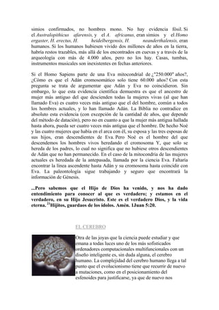 simios confirmados, no hombres mono. No hay evidencia fósil. Si
el Australopithicus afarensis, y el A. africanus, eran simios y el Homo
ergaster, H. erectus, H.       heidelbergensis, H.      neanderthalensis, eran
humanos. Si los humanos hubiesen vivido dos millones de años en la tierra,
habría restos trazables, más allá de los encontrados en cuevas y a través de la
arqueología con más de 4.000 años, pero no los hay. Casas, tumbas,
instrumentos musicales son inexistentes en fechas anteriores.

Si el Homo Sapiens parte de una Eva mitocondrial de ¿"250.000" años?,
¿Cómo es que el Adán cromosomático solo tiene 60.000 años? Con esta
pregunta se trata de argumentar que Adán y Eva no coincidieron. Sin
embargo, lo que esta evidencia científica demuestra es que el ancestro de
mujer más antiguo del que descienden todas la mujeres vivas (al que han
llamado Eva) es cuatro veces más antiguo que el del hombre, común a todos
los hombres actuales, y lo han llamado Adán. La Biblia no contradice en
absoluto esta evidencia (con excepción de la cantidad de años, que depende
del método de datación), pero no en cuanto a que la mujer más antigua hallada
hasta ahora, pueda ser cuatro veces más antigua que el hombre. De hecho Noé
y las cuatro mujeres que había en el arca con él, su esposa y las tres esposas de
sus hijos, eran descendientes de Eva. Pero Noé es el hombre del que
descendemos los hombres vivos heredando el cromosoma Y, que solo se
hereda de los padres, lo cual no significa que no hubiese otros descendientes
de Adán que no han permanecido. En el caso de la mitocondria de las mujeres
actuales es heredada de la antepasada, llamada por la ciencia Eva. Faltaría
encontrar la línea ascendente hasta Adán y su cromosoma hasta coincidir con
Eva. La paleontología sigue trabajando y seguro que encontrará la
información de Génesis.

...Pero sabemos que el Hijo de Dios ha venido, y nos ha dado
entendimiento para conocer al que es verdadero; y estamos en el
verdadero, en su Hijo Jesucristo. Este es el verdadero Dios, y la vida
eterna. 21Hijitos, guardaos de los ídolos. Amén. 1Juan 5:20.



                      EL CEREBRO

                      Otra de las joyas que la ciencia puede estudiar y que
                      emana a todas luces uno de los más sofisticados
                      ordenadores computacionales multifuncionales con un
                      diseño inteligente es, sin duda alguna, el cerebro
                      humano. La complejidad del cerebro humano llega a tal
                      punto que el evolucionismo tiene que recurrir de nuevo
                      a mutaciones, como en el posicionamiento del
                      esfenoides para justificarse, ya que de nuevo nos
 
