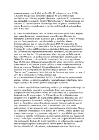 encontramos con complejidad irreductible. El volumen de entre 1.200 a
1.400cm3 de capacidad consumen alrededor del 20% de la energía
metabólica, una cifra muy superior al resto de organismos. El pensamiento es
una capacidad exclusiva del hombre "Homo Sapiens", y la explicación de ese
consumo. El tamaño cerebral sin embargo no es tan grande como el de los
simios. La inteligencia aplicada a la escritura solo ha sido descubierta hace
unos 5.000 años.

El Homo Neanderthalensis tenía un cerebro mayor que el del Homo Sapiens,
pero su configuración y estructura eran muy diferentes. De todos los
mamíferos, el Homo Sapiens es el único con la cara bajo los lóbulos frontales,
con una frente prominente, más abovedado, y con dichos lóbulos
frontales, el único que los tiene. Existe un gen FOXP2 responsable del
lenguaje y la síntesis, y se desarrolla la función precisamente en los lóbulos
frontales. El cerebro del Homo Sapiens disfruta de la llamada lateralización,
una diferencia muy importante entre ambos hemisferios, desarrollándose en
cada uno una función. El izquierdo desarrolla el lenguaje simbólico desde
hace (200.000 años, sin evolución desde entonces) pero tardaron, dicen en
Wikipedia, milenios en desarrollarlo, encontrando los primeros grafismos
hace 75.000 años. El lenguaje hablado (40.000 años). Las primeras escrituras
datan de hace 5.500 años en el valle del Nilo o en la Mesopotamia asiática
(lugar de origen de Abraham). Debido al tamaño del cráneo humano, en los
neonatos está incompletamente desarrollado para permitir el parto
“heterocronía”, una característica única de los humanos, que nacen con solo el
25% de la capacidad del cerebro, mientras que
en el AustralopithecusAfarensis es del 50%. Las diferencias son demasiado
grandes en todos los campos cerebrales, y craneales para poder formar parte,
según la ciencia, del mismo grupo de especie por evolución.

Las distintas especialidades científicas y médicas que trabajan en el campo del
cerebro, neurología, psiquiatría y psicología, deben aun esperar para
comprender como funciona el cerebro en su totalidad y en la combinación de
las funciones. El neurocirujano Dr. Michael Egnor ha publicado varios
artículos sobre el cerebro, en su experiencia profesional declarando que solo
puede ser producto de un diseño inteligente. Resulta en particular llamativo
como los hemisferios se pueden adaptar a asumir funciones del otro lado en
caso de necesidad; otras áreas, como el pensamiento y la salud, están
determinadas por circunstancias tanto emocionales como alimenticias. El caso
de la nutrición ortomolecular y sus efectos en el cerebro, además del resto del
cuerpo es otro campo de gran avance, mejorando la capacidad de aprendizaje,
y evitando o tratando enfermedades. La nano ciencia también está llegando al
campo cerebral para suministrar ayuda externa y de cooperación de funciones,
vía implantación de chips. El hombre científico, en su fascinación, no puede
más que seguir copiando el modelo del cerebro para el desarrollo de
inteligencia artificial, ordenadores y máquinas que usamos a diario, todas
 