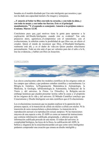basadas en el modelo diseñado por Uno más inteligente que nosotros y que
nos ha dado una capacidad mental a Su imagen y semejanza.

...Y amarás al Señor tu Dios con todo tu corazón, y con toda tu alma, y
con toda tu mente y con todas tus fuerzas. Este es el principal
mandamiento. 31Y el segundo es semejante: Amarás a tu prójimo como a
ti mismo. Marcos 12:30.

Concluimos pues que, ¿qué motivos tiene la gente para oponerse a la
explicación del Diseño Inteligente, cuando éste es evidente? Tan solo
prejuicios ateos, agnósticos, el compromiso con el naturalismo, con el
evolucionismo, la rebelión contra la posibilidad de que Dios sea, en efecto el
creador. Quizá el miedo de reconocer que Dios, el Diseñador Inteligente,
realmente está ahí, y es el dador de vida con Quien pueden relacionarse
personalmente. Todo un reto ante el que ser valientes para dar el salto a la fe,
tras las evidencias, y hablar con Dios en Jesucristo.



CONCLUSIÓN




Las claves concluyentes sobre los modelos científicos de los orígenes están en
los campos que cubren y que podemos estudiar científica y racionalmente: La
Bilogía, la Genética, la Programación Matemática, la Antropología, la
Medicina, la Geología, laPaleontología, la Astronomía, la Datación de la
Tierra y del universo, la Física. La Filosofía y la Religión, son sin
embargo lasúnicas que pueden presentar teorías sobre la causa y el propósito
de los orígenes de la vida y del universo. El Método Científico concluye que
Creacionismo y Diseño Inteligente son más científicos que el Evolucionismo.

Los evolucionistas reconocen que no pueden explicar ni la aparición de la
primera especie, ni la transición de célula sin núcleo a célula con núcleo. Ni la
transición de seres monocelulares a pluricelulares. La transición de la
reproducción asexual a la reproducción sexual, tampoco. Ni las transiciones
mayores de una especie a otra. El ADN es como un manual de instrucciones
que contiene información codificada, programada, y sabemos que toda
información codificada procede de una mente. El orden del universo, la
complejidad biológica, las leyes de la física, la codificación del ADN, la
belleza y elegancia de la creaciónconcuerdan con que como seres inteligentes
podamos comprender una creación que emana un diseño inteligible y
 