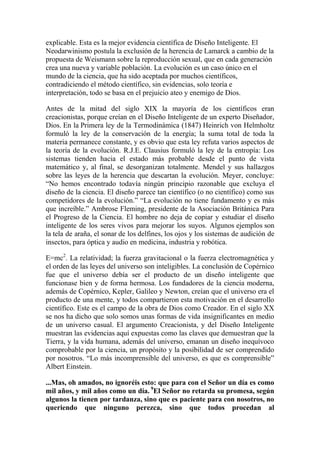 explicable. Esta es la mejor evidencia científica de Diseño Inteligente. El
Neodarwinismo postula la exclusión de la herencia de Lamarck a cambio de la
propuesta de Weismann sobre la reproducción sexual, que en cada generación
crea una nueva y variable población. La evolución es un caso único en el
mundo de la ciencia, que ha sido aceptada por muchos científicos,
contradiciendo el método científico, sin evidencias, solo teoría e
interpretación, todo se basa en el prejuicio ateo y enemigo de Dios.

Antes de la mitad del siglo XIX la mayoría de los científicos eran
creacionistas, porque creían en el Diseño Inteligente de un experto Diseñador,
Dios. En la Primera ley de la Termodinámica (1847) Heinrich von Helmholtz
formuló la ley de la conservación de la energía; la suma total de toda la
materia permanece constante, y es obvio que esta ley refuta varios aspectos de
la teoría de la evolución. R.J.E. Clausius formuló la ley de la entropía: Los
sistemas tienden hacia el estado más probable desde el punto de vista
matemático y, al final, se desorganizan totalmente. Mendel y sus hallazgos
sobre las leyes de la herencia que descartan la evolución. Meyer, concluye:
“No hemos encontrado todavía ningún principio razonable que excluya el
diseño de la ciencia. El diseño parece tan científico (o no científico) como sus
competidores de la evolución.” “La evolución no tiene fundamento y es más
que increíble.” Ambrose Fleming, presidente de la Asociación Británica Para
el Progreso de la Ciencia. El hombre no deja de copiar y estudiar el diseño
inteligente de los seres vivos para mejorar los suyos. Algunos ejemplos son
la tela de araña, el sonar de los delfines, los ojos y los sistemas de audición de
insectos, para óptica y audio en medicina, industria y robótica.

E=mc2. La relatividad; la fuerza gravitacional o la fuerza electromagnética y
el orden de las leyes del universo son inteligibles. La conclusión de Copérnico
fue que el universo debía ser el producto de un diseño inteligente que
funcionase bien y de forma hermosa. Los fundadores de la ciencia moderna,
además de Copérnico, Kepler, Galileo y Newton, creían que el universo era el
producto de una mente, y todos compartieron esta motivación en el desarrollo
científico. Este es el campo de la obra de Dios como Creador. En el siglo XX
se nos ha dicho que solo somos unas formas de vida insignificantes en medio
de un universo casual. El argumento Creacionista, y del Diseño Inteligente
muestran las evidencias aquí expuestas como las claves que demuestran que la
Tierra, y la vida humana, además del universo, emanan un diseño inequívoco
comprobable por la ciencia, un propósito y la posibilidad de ser comprendido
por nosotros. “Lo más incomprensible del universo, es que es comprensible”
Albert Einstein.

...Mas, oh amados, no ignoréis esto: que para con el Señor un día es como
mil años, y mil años como un día. 9El Señor no retarda su promesa, según
algunos la tienen por tardanza, sino que es paciente para con nosotros, no
queriendo que ninguno perezca, sino que todos procedan al
 
