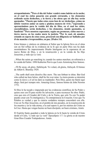 arrepentimiento. 10Pero el día del Señor vendrá como ladrón en la noche;
en el cual los cielos pasarán con grande estruendo, y los elementos
ardiendo serán deshechos, y la tierra y las obras que en ella hay serán
quemadas. 11Puesto que todas estas cosas han de ser deshechas, ¡cómo no
debéis vosotros andar en santa y piadosa manera de vivir, 12esperando y
apresurándoos para la venida del día de Dios, en el cual los cielos,
encendiéndose, serán deshechos, y los elementos, siendo quemados, se
fundirán! 13Pero nosotros esperamos, según sus promesas, cielos nuevos y
tierra nueva, en los cuales mora la justicia. 14Por lo cual, oh amados,
estando en espera de estas cosas, procurad con diligencia ser hallados por
él sin mancha e irreprensibles, en paz. 2Pedro 3:8.

Estos himnos y cánticos en alabanza al Señor que la Iglesia lleva en el alma
son un fiel reflejo de la evidencia de la fe que en parte Dios nos ha dado
mostrándonos Su impresionante Diseño Inteligente en la esperanza de un
nuevo Reino de Dios, y en la resurrección y en la venida de Su Hijo
Jesucristo, y todo ojo Le verá:

...When the saints go marching in; cuando los santos marchen; en referencia a
la venida del Señor. 1896 Katherine Purvis que Louis Armstrong hizo famoso.

...I'll fly away, oh glory, Halleluyah. Yo volaré, oh gloria, Aleluyah. El himno
de Albert E. Bramley 1929.

...The earth shall soon dissolve like snow. The sun forbear to shine. But God
who called me here below, shall be for ever mine. La tierra pronto se derretirá
como la nieve y el sol no dará su resplandor. Pero Dios, quien me llamó aquí
abajo. Será por siempre mío. Amazing Grace, famoso himno de John Newton
1772.

Si Dios le ha tocado e impactado por las evidencias científicas de Su Poder y
quiere orar con Él para recibir Su salvación, o para reconocer Su obra: Padre,
creo que eres el Creador del Cielo y de la Tierra, que solo Tu con Tu poder
puedes crear con Tu inteligencia y Tu omnipotencia la Creación. Creo que Tu
Palabra es verdad y que la ciencia verdadera siempre concordará con ella.
Creo en Tu Hijo Jesucristo, en el perdón de mis pecados, en la resurrección de
los muertos y en la vida eterna, a la cual espero ir, por los méritos de Cristo en
la Cruz. Hasta que vengas hazme un buen discípulo, un buen cristiano, Amén.

El Espíritu Santo guardará a toda la Iglesia en la fe hasta la venida de Cristo
desde el Cielo, “y todo ojo Le verá” Apocalipsis 1:7. La gloria es de nuestro
Gran Dios Creador Todopoderoso. Amén.
 