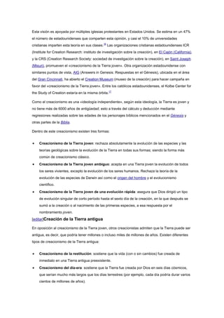 Esta visión es apoyada por múltiples iglesias protestantes en Estados Unidos. Se estima en un 47%
el número de estadounidenses que comparten esta opinión, y casi el 10% de universidades
cristianas imparten esta teoría en sus clases.16 Las organizaciones cristianas estadounidenses ICR
(Institute for Creation Research: instituto de investigación sobre la creación), en El Cajón (California),
y la CRS (Creation Research Society: sociedad de investigación sobre la creación), en Saint Joseph
(Misuri), promueven el «creacionismo de la Tierra joven». Otra organización estadounidense con
similares puntos de vista, AIG (Answers in Genesis: Respuestas en el Génesis), ubicada en el área
del Gran Cincinnati, ha abierto el Creation Museum (museo de la creación) para hacer campaña en
favor del «creacionismo de la Tierra joven». Entre los católicos estadounidenses, el Kolbe Center for
the Study of Creation estaría en la misma órbita.17

Como el creacionismo es una «ideología independiente», según esta ideología, la Tierra es joven y
no tiene más de 6000 años de antigüedad; esto a través del cálculo y deducción mediante
regresiones realizadas sobre las edades de los personajes bíblicos mencionados en el Génesis y
otras partes de la Biblia.

Dentro de este creacionismo existen tres formas:


    Creacionismo de la Tierra joven: rechaza absolutamente la evolución de las especies y las
    teorías geológicas sobre la evolución de la Tierra en todas sus formas; siendo la forma más
    común de creacionismo clásico.

    Creacionismo de la Tierra joven ambiguo: acepta en una Tierra joven la evolución de todos
    los seres vivientes, excepto la evolución de los seres humanos. Rechaza la teoría de la
    evolución de las especies de Darwin así como el origen del hombre y el evolucionismo
    científico.

    Creacionismo de la Tierra joven de una evolución rápida: asegura que Dios dirigió un tipo
    de evolución singular de corto período hasta el sexto día de la creación, en la que después se
    sumó a la creación o al nacimiento de las primeras especies, a esa respuesta por el
    nombramiento joven.
[editar]Creación de la Tierra antigua

En oposición al creacionismo de la Tierra joven, otros creacionistas admiten que la Tierra puede ser
antigua, es decir, que podría tener millones o incluso miles de millones de años. Existen diferentes
tipos de creacionismo de la Tierra antigua:


    Creacionismo de la restitución: sostiene que la vida (con o sin cambios) fue creada de
    inmediato en una Tierra antigua preexistente.

    Creacionismo del día-era: sostiene que la Tierra fue creada por Dios en seis días cósmicos,
    que serían mucho más largos que los días terrestres (por ejemplo, cada día podría durar varios
    cientos de millones de años).
 