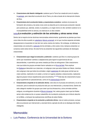 Creacionismo del diseño inteligente: sostiene que la Tierra fue creada tal como lo explica
    la geología, pero describe la evolución de la Tierra y la vida a través de la intervención directa
    de Dios.

    Creacionismo de la evolución teísta y creacionismo evolutivo: sostiene el proceso de
    formación del universo y los seres vivos como es descrito por la ciencia (pro-evolución natural)
    pero postula que, además, existe un propósito y un origen divino en ello; también sostiene la no
    incompatibilidad entre la ciencia y la creencia en un dios creador.
[editar]La   evolución y extinción de los animales y otros seres vivos
Dentro de la mayoría de las doctrinas mencionadas anteriormente, igualmente se plantea que hace
unos miles de años sucedió un cataclismo (diluvio universal), en el que muchas especies animales
desaparecieron al ascender el nivel del mar varios cientos de metros. Sin embargo, al referirse los
creacionistas a la evolución y extinción de los animales y otros seres vivos, tampoco presentan un
consenso sobre estos temas. De esta forma se presentan las siguientes subclases de ideologías
creacionistas:


    Creacionismo que niega la evolución y extinción: sostiene que Dios no crearía grupos de
    seres que necesitaran cambios o adaptaciones para lograr la supervivencia de sus
    descendientes, ni permitiría que seres creados por Dios se extinguieran. Este creacionismo
    cree que todos los grupos animales fueron salvados en el Arca de Noé. Para explicar
    los fósilesque descartan sus creencias, un subgrupo cree que estos fósiles son falsos, mientras
    otro subgrupo cree que todos los animales o algún espécimen de cada grupo animal que se
    creen extintos, realmente no lo están y vivirían en lugares aislados o desconocidos, realizando
    algunos grupos incluso expediciones para encontrarlos.18 19 20 Este tipo de creacionismo busca
    apoyo igualmente en pseudociencias, como en la criptozoología popular.

    Creacionismo creyente en la extinción divina: cree sólo en el proceso de extinción y no en la
    evolución, pero la extinción se produciría sólo por una intervención y voluntad divina. Dentro de
    esta categoría resaltan los grupos que creen que los dinosaurios y otros animales extintos
    antiguos, se extinguieron durante el Diluvio Universal. Así, estos grupos creen que los fósiles
    serían sólo evidencia de un suceso catastrófico de inundación producido por el diluvio descrito
    en la Biblia, y rechazan las explicaciones científicas de estos fósiles.

    Creacionismo creyente en la evolución y extinción divina: cree en estos procesos, aunque
    ellos se producen por intervención y voluntad divina; ejemplo de ello es la ideología del diseño
    inteligente.



Memorable:
Luis Pasteur, Conferencia de la Universidad de la Sorbona
 