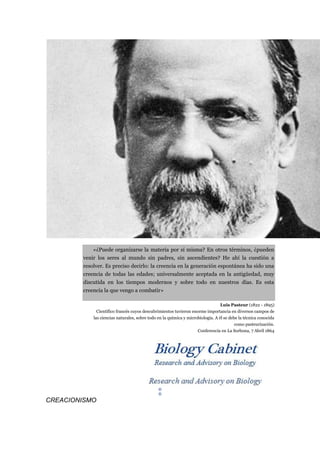 «¿Puede organizarse la materia por sí misma? En otros términos, ¿pueden
        venir los seres al mundo sin padres, sin ascendientes? He ahí la cuestión a
        resolver. Es preciso decirlo: la creencia en la generación espontánea ha sido una
        creencia de todas las edades; universalmente aceptada en la antigüedad, muy
        discutida en los tiempos modernos y sobre todo en nuestros días. Es esta
        creencia la que vengo a combatir»

                                                                                 Luis Pasteur (1822 - 1895)
              Científico francés cuyos descubrimientos tuvieron enorme importancia en diversos campos de
            las ciencias naturales, sobre todo en la química y microbiología. A él se debe la técnica conocida
                                                                                         como pasteurización.
                                                                    Conferencia en La Sorbona, 7 Abril 1864




                                               ®
                                               ®
CREACIONISMO
 