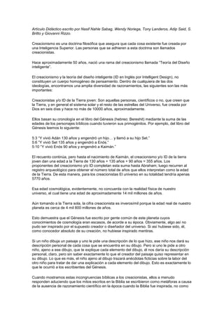 Artículo Didáctico escrito por Nasif Nahle Sabag, Wendy Noriega, Tony Landeros, Adip Said, S.
Britto y Giovanni Rizzo.

Creacionismo es una doctrina filosófica que asegura que cada cosa existente fue creada por
una Inteligencia Superior. Las personas que se adhieren a esta doctrina son llamados
creacionistas.

Hace aproximadamente 50 años, nació una rama del creacionismo llamada “Teoría del Diseño
inteligente”.

El creacionismo y la teoría del diseño inteligente (ID en Inglés por Intelligent Design), no
constituyen un cuerpo homogéneo de pensamiento. Dentro de cualquiera de las dos
ideologías, encontramos una amplia diversidad de razonamientos, las siguientes son las más
importantes:

Creacionistas y/o ID de la Tierra joven: Son aquellas personas, científicos o no, que creen que
la Tierra, y en general el sistema solar y el resto de las estrellas del Universo, fue creada por
Dios en seis días y hace no más de 10000 años, aproximadamente.

Ellos basan su cronología en el libro del Génesis (hebreo: Bereshit) mediante la suma de las
edades de los personajes bíblicos cuando tuvieron sus primogénitos. Por ejemplo, del libro del
Génesis leemos lo siguiente:

5:3 “Y vivió Adán 130 años y engendró un hijo… y llamó a su hijo Set.”
5:6 ”Y vivió Set 135 años y engendró a Enós.”
5:10 “Y vivió Enós 90 años y engendró a Kaimán.”

El recuento continúa, pero hasta el nacimiento de Kaimán, el creacionismo y/o ID de la tierra
joven dan una edad a la Tierra de 130 años + 135 años + 90 años = 355 años. Los
proponentes del creacionismo y/o ID completan esta suma hasta Abraham; luego recurren al
registro arqueológico para obtener el número total de años que ellos interpretan como la edad
de la Tierra. De esta manera, para los creacionistas El universo en su totalidad tendría apenas
5770 años.

Esa edad cosmológica, evidentemente, no concuerda con la realidad física de nuestro
universo, el cual tiene una edad de aproximadamente 14 mil millones de años.

Aún tomando a la Tierra sola, la cifra creacionista es inverosímil porque la edad real de nuestro
planeta es cerca de 4 mil 800 millones de años.

Esto demuestra que el Génesis fue escrito por gente común de este planeta cuyos
conocimientos de cosmología eran escasos, de acorde a su época. Obviamente, algo así no
pudo ser inspirado por el supuesto creador o diseñador del universo. Si así hubiese sido, él,
como conocedor absoluto de su creación, no hubiese inspirado mentiras.

Si un niño dibuja un paisaje y uno le pide una descripción de lo que hizo, ese niño nos dará su
descripción personal de cada cosa que se encuentra en su dibujo. Pero si uno le pide a otro
niño, ajeno a ese dibujo, que te explique cada elemento del dibujo, él nos daría su descripción
personal, claro, pero sin saber exactamente lo que el creador del paisaje quiso representar en
su dibujo. Lo que es más, el niño ajeno al dibujo trazará anécdotas ficticias sobre la labor del
otro niño para tratar de dar una explicación a cada elemento del dibujo. Esto es exactamente lo
que le ocurrió a los escribientes del Génesis.

Cuando mostramos estas incongruencias bíblicas a los creacionistas, ellos a menudo
responden aduciendo que los mitos escritos en la Biblia se escribieron como metáforas a causa
de la ausencia de razonamiento científico en la época cuando la Biblia fue inspirada, no como
 