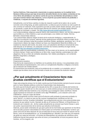 hechos históricos. Este argumento creacionista no parece ajustarse con la realidad de la
literatura bíblica porque que bajo el escrutinio del estilo literario de los relatos contenidos en los
cinco libros del pentateuco nos damos cuenta de que los escribientes del pentateuco creían
que esos eventos habían sido históricos, nunca creyendo que podía tratarse de parábolas o
metáforas, ni siquiera de sentidos figurados.

Actualmente y con la física cuántica, la idea de creación a partir de la nada o de un punto
concreto como el big bang, se está cuestionando. La idea es que el universo se creó a partir de
otro universo en extinción. Esto supondría que todo ya está creado desde siempre, pero que se
va recreando, a partir de las mismas leyes eternas de creación que existen desde siempre.
Nadie las ha inventado o creado. Ver:http://www.elmundo.es/elmundo/2006/10/17…
Los fundamentalistas religiosos estarían dentro del creacionismo clásico, son los que aseguran
que la biblia es un libro histórico y que sus personajes y sus relatos son reales. Son los
llamados creacionistas clásicos.
"Los creacionistas clásicos niegan la teoría de la evolución biológica y, especialmente, lo
referido a la evolución humana, además de las explicaciones científicas sobre el origen de la
vida. Por esto rechazan todas las pruebas científicas (fósiles, geológicas, genéticas, etc.). En el
creacionismo clásico de origen cristiano se hace una interpretación literal de la Biblia y se
sostiene la creación del mundo, los seres vivos y el cataclismo del Diluvio Universal tal como
está descrito en el Génesis, sin pretender concretar de manera científica el origen de las
especies"http://es.wikipedia.org/wiki/Creacionism…
Después están los espiritualistas moderados, los que creen en la ciencia y en la espiritualidad
al mismo tiempo. Creen que la biblia es un libro más, cuyas historias y personajes son sólo
alegóricos. No es un libro de verdades absolutas. Son relatos psicológicos, con contenido
filosófico dogmático y teológico.
Destacan:
Evolución teísta
Creacionismo evolutivo
Esta forma de creacionismo no interfiere con la práctica de la ciencia, ni es presentada como
una alternativa al neodarwinismo, sino como un complemento filosófico o religioso a la teoría
de la evolución de Charles Darwin.
El creacionismo pro-evolución cree en la existencia de un creador y un propósito, pero sí
acepta que los seres vivos se han formado a través de un proceso de evolución natural.



¿Por qué actualmente el Creacionismo tiene más
pruebas científicas que el Evolucionismo?
Hago esta pregunta porque me he dado cuenta que los Evolucionistas siempre buscan excusas
para no hacer debates públicos contra los Creacionistas más destacados.
Es cierto que la Evolución ganó el la decada de los 20's a causa de un diente del hombre de
Nebraska (quien resultó ser no otra cosa que un cerdo extinto) porque en ese tiempo la hereje
Iglesia Católica llamaba traidores a los creyentes que investigaran datos científicos. Desde
aquel momento la evolución se enseñó como algo PROBADO, y a la creación como una
CREENCIA. Todo por culpa del diente.
Incluso actualmente muchos creen que la Evolucion está probada (si estuviera probada no
sería "teoría"). Lo cierto es que con las nuevas investigaciones cientificas se han ido
descartando muchas "pruebas irrefutables" que antiguamente servían a los evolucionistas para
jactarse de que sabían mucho. Ejemplo de ello es el hombre de Piltdown, el Zinjanthropus, la
evolución por mutación, etc., de los cuales actualmente se conocen que fueron farsas o -para
ser justos- equivocaciones de la ciencia que estudia a la Evolución.
Además, pocos están enterados de que gran parte de los homínidos que aparecen en los libros
de la escuela ya fueron descartados (lo mismo pasó con el hombre de Nebraska: tuvieron que
pasar cerca de 20 años despues de que se descubra el error para que recién lo saquen de los
libros), como el Auntralopithecus -¡sí, el Australopithecus!. Resultó o ser más que una especie
de gorila sin nada de homínido-, el hombre de Neanderthal -los estudios de científicos como
Katherina Harvati demuestran que entre el mono y el neanderthal, el mono se parece más al
hombre-, el Cro-magnón, etc.
 