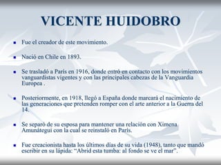VICENTE HUIDOBRO 
 Fue el creador de este movimiento. 
 Nació en Chile en 1893. 
 Se trasladó a París en 1916, donde entró en contacto con los movimientos 
vanguardistas vigentes y con las principales cabezas de la Vanguardia 
Europea . 
 Posteriormente, en 1918, llegó a España donde marcará el nacimiento de 
las generaciones que pretenden romper con el arte anterior a la Guerra del 
14. 
 Se separó de su esposa para mantener una relación con Ximena 
Amunátegui con la cual se reinstaló en París. 
 Fue creacionista hasta los últimos días de su vida (1948), tanto que mandó 
escribir en su lápida: “Abrid esta tumba: al fondo se ve el mar”. 
 