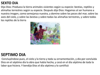 SEXTO DIA
Dijo Dios: Produzca la tierra animales vivientes según su especie: bestias, reptiles y
alimañas terrestres según su especie. Después dijo Dios: Hagamos al ser humano a
nuestra imagen, como semejanza nuestra, y domine sobre los peces del mar, sobre las
aves del cielo, y sobre las bestias y sobre todas las alimañas terrestres, y sobre todos
los reptiles de la tierra
SEPTIMO DIA
Concluyéndose pues, el cielo y la tierra y toda su ornamentación, y dio por concluida
Dios en el séptimo día la obra que había hecho, y cesó en el día séptimo de toda la
labor que hiciera. Y bendijo Dios el día séptimo y lo santificó
 