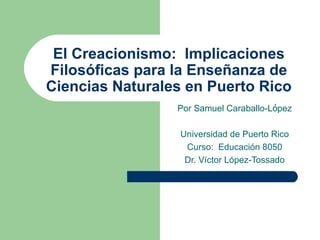 El Creacionismo: Implicaciones
Filosóficas para la Enseñanza de
Ciencias Naturales en Puerto Rico
                 Por Samuel Caraballo-López

                  Universidad de Puerto Rico
                   Curso: Educación 8050
                   Dr. Víctor López-Tossado
 