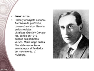 • Juan Larrea
• Poeta y ensayista español.
Archivero de profesión,
comenzó su labor literaria
en las revistas
ultraístas Grecia y Cervan-
tes, donde en 1919
publicó sus primeros
versos. Militó luego en las
filas del creacionismo
animado por el fundador
del movimiento, V.
Huidobro.
 