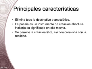 Principales características
• Elimina todo lo descriptivo o anecdótico.
• La poesía es un instrumento de creación absoluta.
Hallaría su significado en ella misma.
• Se permite la creación libre, sin compromisos con la
realidad.
 