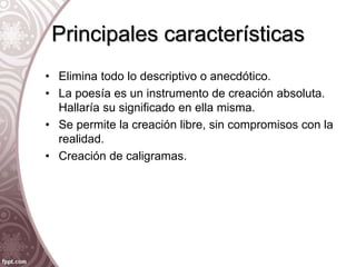 Principales características
• Elimina todo lo descriptivo o anecdótico.
• La poesía es un instrumento de creación absoluta.
Hallaría su significado en ella misma.
• Se permite la creación libre, sin compromisos con la
realidad.
• Creación de caligramas.
 