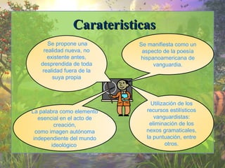 CCaarraatteerriissttiiccaass 
Se manifiesta como un 
aspecto de la poesía 
hispanoamericana de 
vanguardia. 
Se propone una 
realidad nueva, no 
existente antes, 
desprendida de toda 
realidad fuera de la 
suya propia 
La palabra como elemento 
esencial en el acto de 
creación, 
como imagen autónoma 
independiente del mundo 
ideológico. 
Utilización de los 
recursos estilísticos 
vanguardistas: 
eliminación de los 
nexos gramaticales, 
la puntuación, entre 
otros. 
 