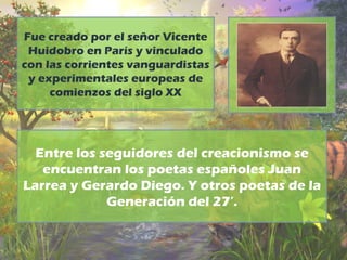 Fue creado por el señor Vicente 
Huidobro en París y vinculado 
con las corrientes vanguardistas 
y experimentales europeas de 
comienzos del siglo XX 
Entre los seguidores del creacionismo se 
encuentran los poetas españoles Juan 
Larrea y Gerardo Diego. Y otros poetas de la 
Generación del 27’. 
 
