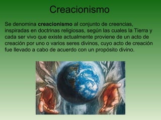 Creacionismo
Se denomina creacionismo al conjunto de creencias,
inspiradas en doctrinas religiosas, según las cuales la Tierra y
cada ser vivo que existe actualmente proviene de un acto de
creación por uno o varios seres divinos, cuyo acto de creación
fue llevado a cabo de acuerdo con un propósito divino.
 