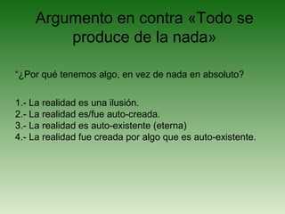 Argumento en contra «Todo se
produce de la nada»
“¿Por qué tenemos algo, en vez de nada en absoluto?
1.- La realidad es una ilusión.
2.- La realidad es/fue auto-creada.
3.- La realidad es auto-existente (eterna)
4.- La realidad fue creada por algo que es auto-existente.
 